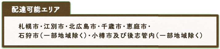  配達可能エリア  札幌市・石狩市(一部地域除く)・小樽市及び後志管内(一部地域除く)・江別市・北広島市・千歳市・恵庭市