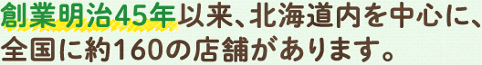 創業明治45年以来、北海道内を中心に、全国に約160の店舗があります。